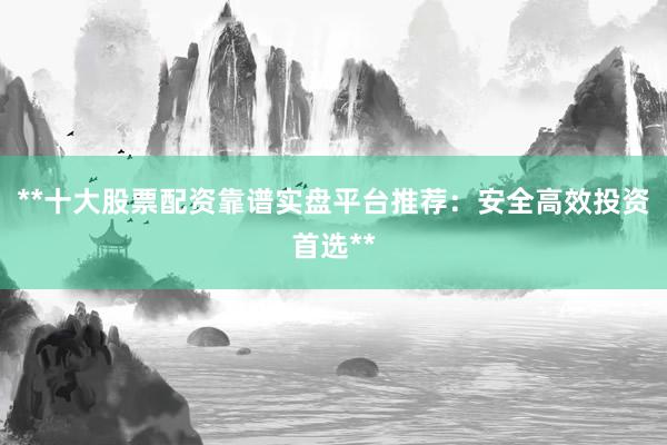 **十大股票配资靠谱实盘平台推荐：安全高效投资首选**