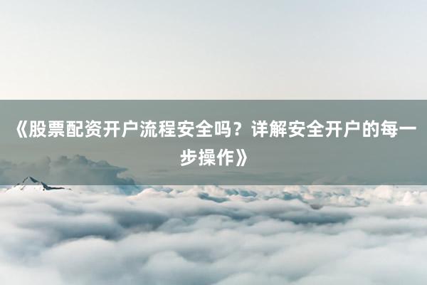 《股票配资开户流程安全吗?详解安全开户的每一步操作》