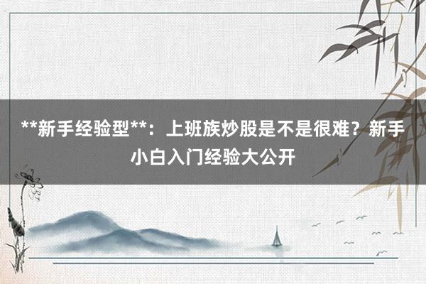 **新手经验型**：上班族炒股是不是很难？新手小白入门经验大公开