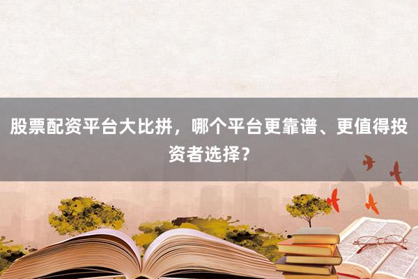 股票配资平台大比拼，哪个平台更靠谱、更值得投资者选择？