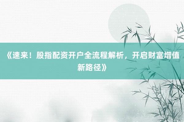 《速来！股指配资开户全流程解析，开启财富增值新路径》
