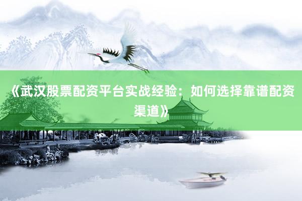 《武汉股票配资平台实战经验:如何选择靠谱配资渠道》