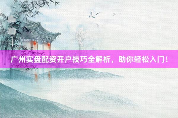 广州实盘配资开户技巧全解析，助你轻松入门！
