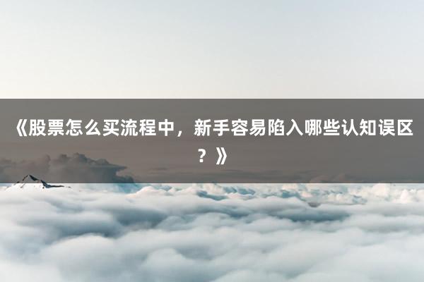 《股票怎么买流程中，新手容易陷入哪些认知误区？》