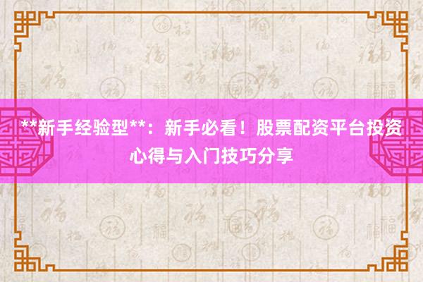 **新手经验型**：新手必看！股票配资平台投资心得与入门技巧分享