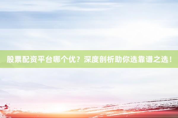 股票配资平台哪个优？深度剖析助你选靠谱之选！