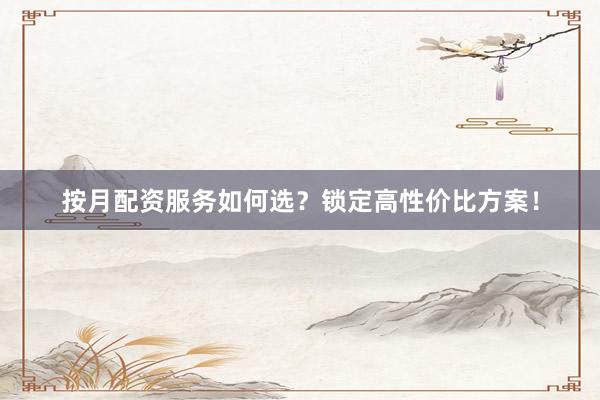 按月配资服务如何选？锁定高性价比方案！
