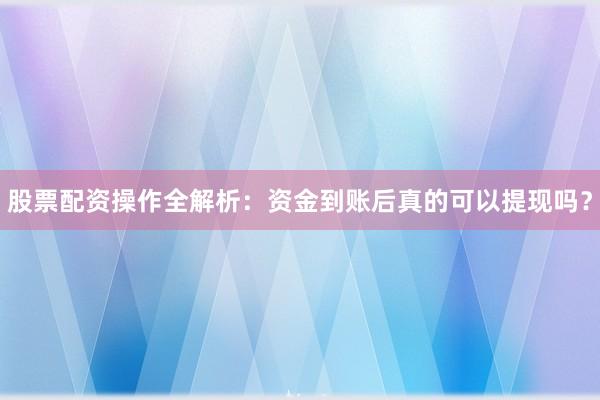 股票配资操作全解析：资金到账后真的可以提现吗？