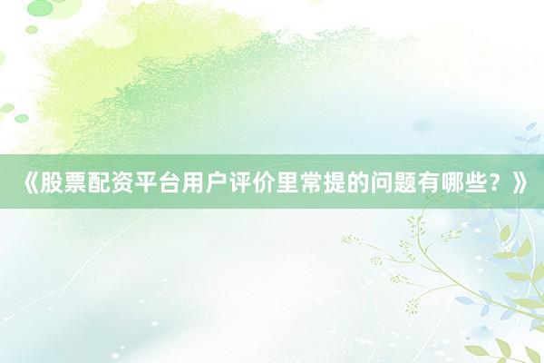 《股票配资平台用户评价里常提的问题有哪些？》