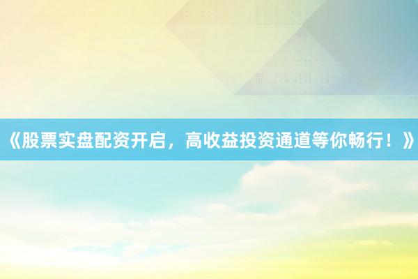 《股票实盘配资开启，高收益投资通道等你畅行！》