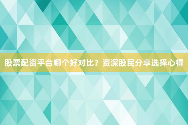 股票配资平台哪个好对比？资深股民分享选择心得