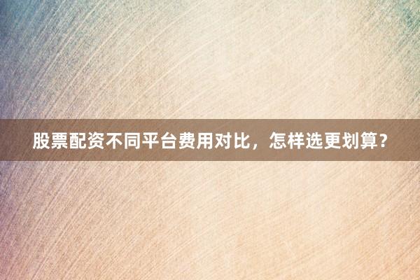 股票配资不同平台费用对比，怎样选更划算？