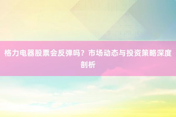 格力电器股票会反弹吗？市场动态与投资策略深度剖析