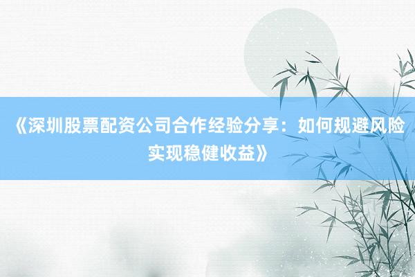 《深圳股票配资公司合作经验分享：如何规避风险实现稳健收益》