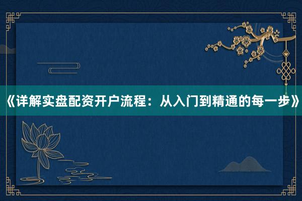 《详解实盘配资开户流程：从入门到精通的每一步》