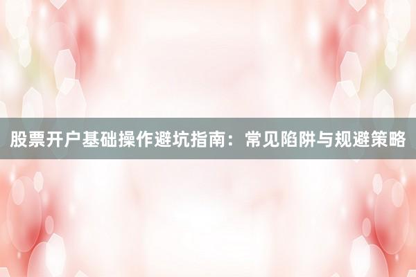 股票开户基础操作避坑指南：常见陷阱与规避策略