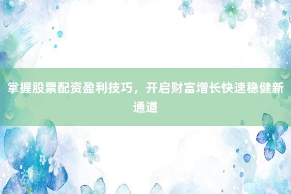 掌握股票配资盈利技巧，开启财富增长快速稳健新通道