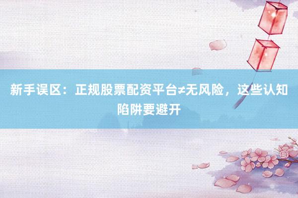 新手误区：正规股票配资平台≠无风险，这些认知陷阱要避开