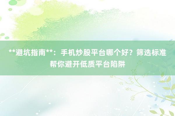 **避坑指南**：手机炒股平台哪个好？筛选标准帮你避开低质平台陷阱