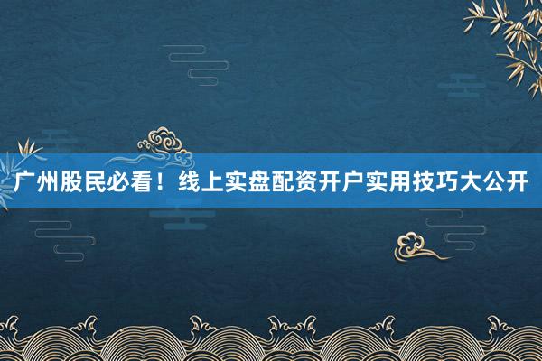 广州股民必看！线上实盘配资开户实用技巧大公开