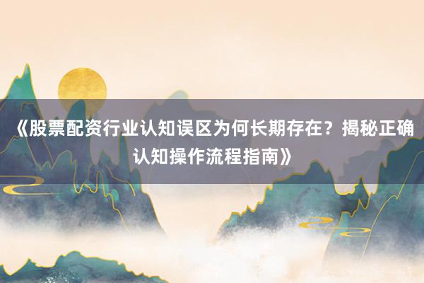 《股票配资行业认知误区为何长期存在？揭秘正确认知操作流程指南》