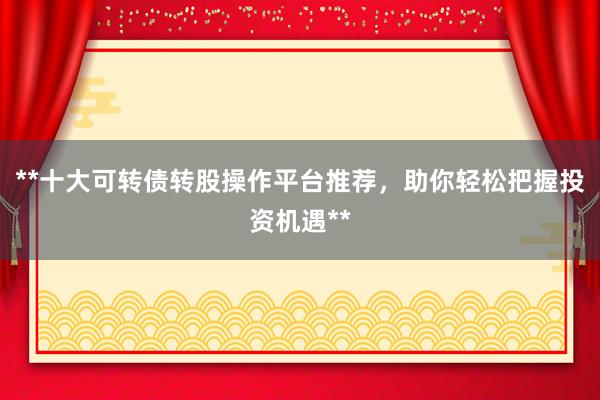 **十大可转债转股操作平台推荐，助你轻松把握投资机遇**
