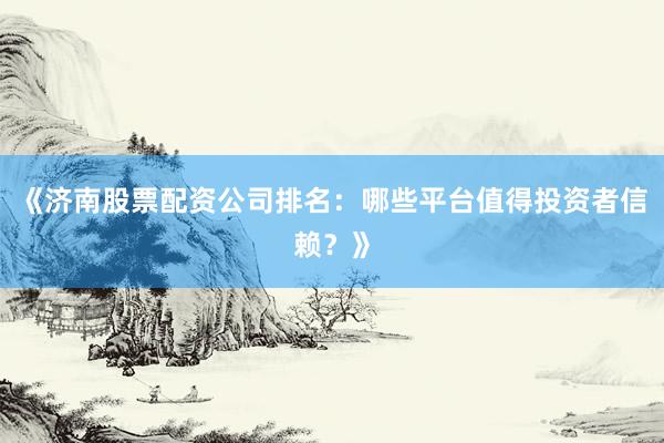 《济南股票配资公司排名：哪些平台值得投资者信赖？》