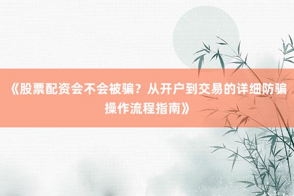 《股票配资会不会被骗？从开户到交易的详细防骗操作流程指南》
