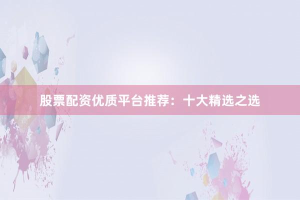股票配资优质平台推荐：十大精选之选