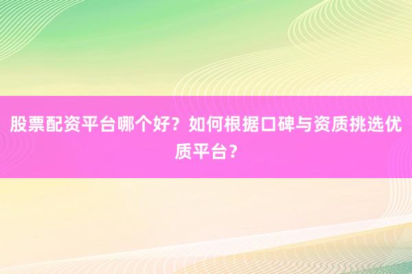 股票配资平台哪个好？如何根据口碑与资质挑选优质平台？