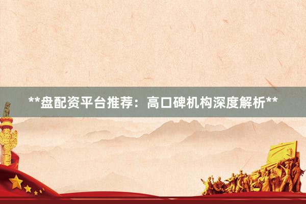 **盘配资平台推荐：高口碑机构深度解析**