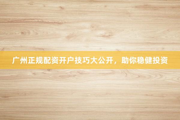 广州正规配资开户技巧大公开，助你稳健投资