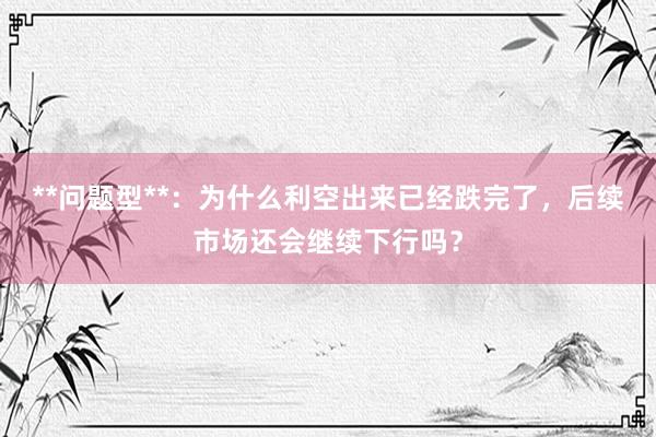 **问题型**：为什么利空出来已经跌完了，后续市场还会继续下行吗？