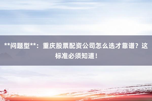 **问题型**：重庆股票配资公司怎么选才靠谱？这标准必须知道！