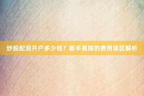 炒股配资开户多少钱？新手易踩的费用误区解析