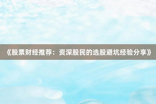 《股票财经推荐：资深股民的选股避坑经验分享》