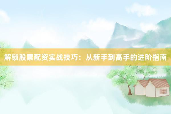 解锁股票配资实战技巧：从新手到高手的进阶指南