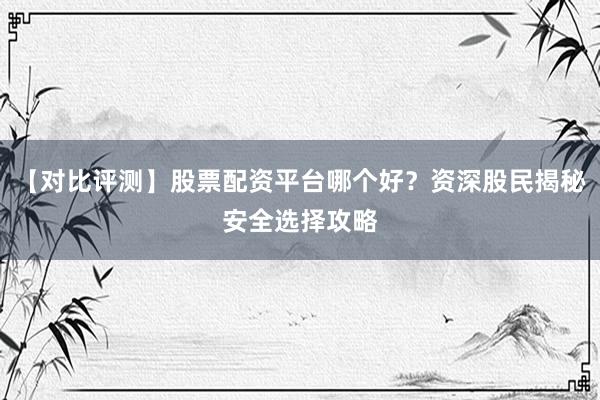 【对比评测】股票配资平台哪个好？资深股民揭秘安全选择攻略