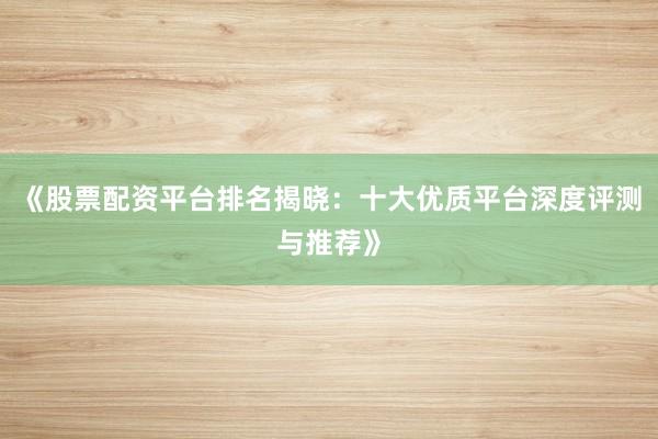 《股票配资平台排名揭晓：十大优质平台深度评测与推荐》