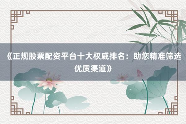 《正规股票配资平台十大权威排名：助您精准筛选优质渠道》