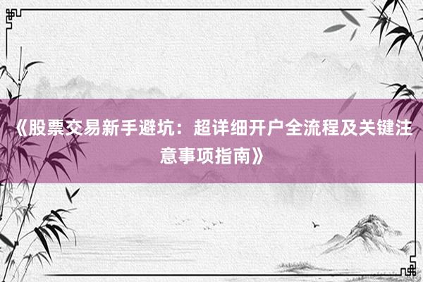 《股票交易新手避坑：超详细开户全流程及关键注意事项指南》