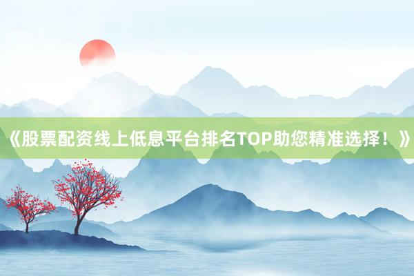 《股票配资线上低息平台排名TOP助您精准选择!》