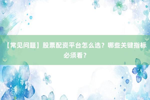 【常见问题】股票配资平台怎么选?哪些关键指标必须看?