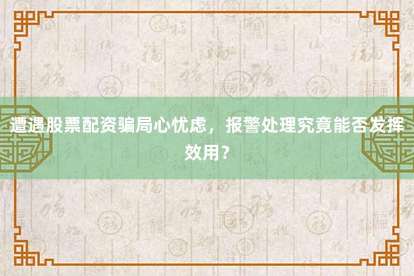 遭遇股票配资骗局心忧虑,报警处理究竟能否发挥效用?