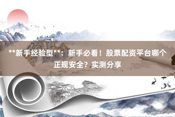 **新手经验型**:新手必看!股票配资平台哪个正规安全?实测分享