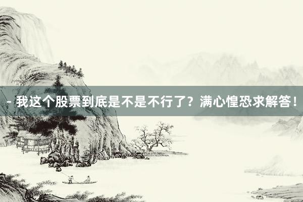 - 我这个股票到底是不是不行了？满心惶恐求解答！