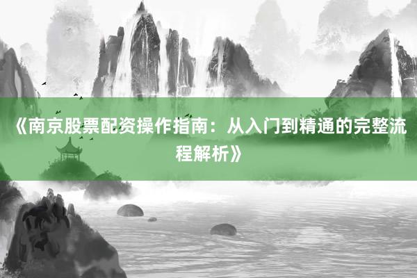 《南京股票配资操作指南：从入门到精通的完整流程解析》