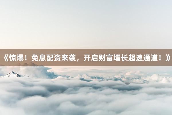《惊爆！免息配资来袭，开启财富增长超速通道！》