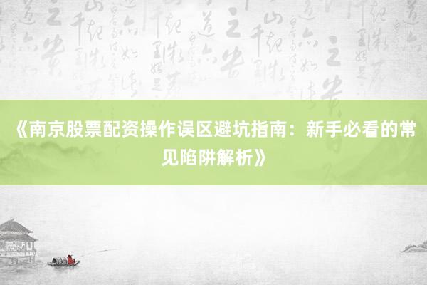 《南京股票配资操作误区避坑指南：新手必看的常见陷阱解析》