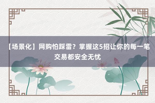 【场景化】网购怕踩雷？掌握这5招让你的每一笔交易都安全无忧